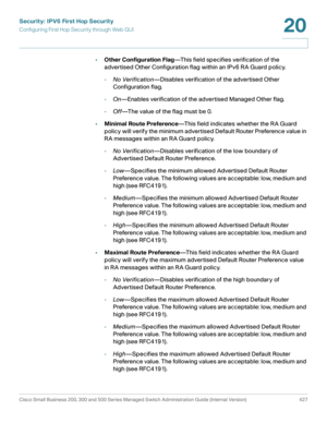 Page 465Security: IPV6 First Hop Security
Configuring First Hop Security through Web GUI
Cisco Small Business 200, 300 and 500 Series Managed Switch Administration Guide (Internal Version)  427
20
 
•Other Configuration Flag—This field specifies verification of the 
advertised Other Configuration flag within an IPv6 RA Guard policy.
-No Verification—Disables verification of the advertised Other 
Configuration flag.
-On—Enables verification of the advertised Managed Other flag.
-Off—The value of the flag must be...