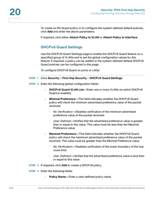 Page 466Security: IPV6 First Hop Security
Configuring First Hop Security through Web GUI
428 Cisco Small Business 200, 300 and 500 Series Managed Switch Administration Guide (Internal Version) 
20
To create an RA Guard policy or to configure the system-defined default policies, 
click Add and enter the above parameters.
If required, click either Attach Policy to VL AN or Attach Policy to Interface.
DHCPv6 Guard Settings
Use the DHCPv6 Guard Settings page to enable the DHCPv6 Guard feature on a 
specified group...