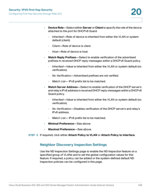 Page 467Security: IPV6 First Hop Security
Configuring First Hop Security through Web GUI
Cisco Small Business 200, 300 and 500 Series Managed Switch Administration Guide (Internal Version)  429
20
 
•Device Role—Select either Server or Client to specify the role of the device 
attached to the port for DHCPv6 Guard.
-Inherited—Role of device is inherited from either the VLAN or system 
default (client).
-Client—Role of device is client.
-Host—Role of device is host.
•Match Reply Prefixes—Select to enable...