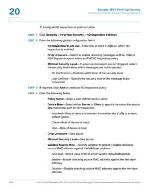 Page 468Security: IPV6 First Hop Security
Configuring First Hop Security through Web GUI
430 Cisco Small Business 200, 300 and 500 Series Managed Switch Administration Guide (Internal Version) 
20
To configure ND Inspection on ports or LAGs: 
STEP 1Click Security > First Hop Security > ND Inspection Settings. 
STEP  2Enter the following global configuration fields:
•ND Inspection VLAN List—Enter one or more VLANs on which ND 
Inspection is enabled.
•Drop Unsecure—Select to enable dropping messages with no CGA or...