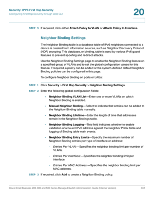 Page 469Security: IPV6 First Hop Security
Configuring First Hop Security through Web GUI
Cisco Small Business 200, 300 and 500 Series Managed Switch Administration Guide (Internal Version)  431
20
 
STEP  5If required, click either At tach Policy to VL AN or Attach Policy to Interface.
Neighbor Binding Settings
The Neighbor Binding table is a database table of IPv6 neighbors connected to a 
device is created from information sources, such as Neighbor Discovery Protocol 
(NDP) snooping. This database, or binding,...