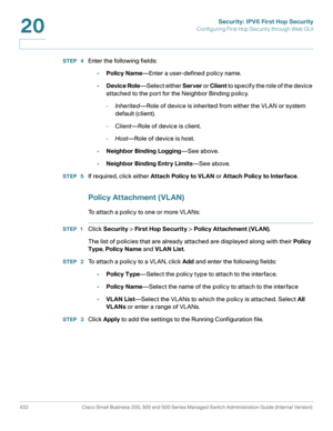 Page 470Security: IPV6 First Hop Security
Configuring First Hop Security through Web GUI
432 Cisco Small Business 200, 300 and 500 Series Managed Switch Administration Guide (Internal Version) 
20
STEP  4Enter the following fields:
•Policy Name—Enter a user-defined policy name.
•Device Role—Select either Server or Client to specify the role of the device 
attached to the port for the Neighbor Binding policy.
-Inherited—Role of device is inherited from either the VLAN or system 
default (client).
-Client—Role of...