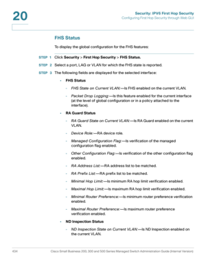 Page 472Security: IPV6 First Hop Security
Configuring First Hop Security through Web GUI
434 Cisco Small Business 200, 300 and 500 Series Managed Switch Administration Guide (Internal Version) 
20
FHS Status
To display the global configuration for the FHS features: 
STEP 1Click Security > First Hop Security > FHS Status.
STEP  2Select a port, LAG or VLAN for which the FHS state is reported.
STEP  3The following fields are displayed for the selected interface:
•FHS Status
-FHS State on Current VL AN:—Is FHS...