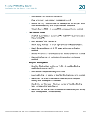 Page 473Security: IPV6 First Hop Security
Configuring First Hop Security through Web GUI
Cisco Small Business 200, 300 and 500 Series Managed Switch Administration Guide (Internal Version)  435
20
 
-Device Role:—ND Inspection device role.
-Drop Unsecure:—Are unsecure messages dropped.
-Minimal Securit y Level:—If unsecure messages are not dropped, what 
is the minimum security level for packets to be forwarded.
-Validate Source MAC:—Is source MAC address verification enabled.
•DHCP Guard Status
-DHCPv6 Guard...
