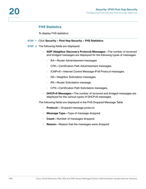 Page 474Security: IPV6 First Hop Security
Configuring First Hop Security through Web GUI
436 Cisco Small Business 200, 300 and 500 Series Managed Switch Administration Guide (Internal Version) 
20
FHS Statistics
To display FHS statistics: 
STEP 1Click Security > First Hop Security > FHS Statistics:
STEP  2The following fields are displayed:
•NDP (Neighbor Discovery Protocol) Messages—The number of received 
and bridged messages are displayed for the following types of messages:
-RA—Router Advertisement messages...