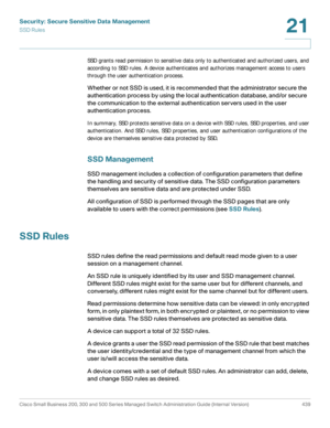 Page 477Security: Secure Sensitive Data Management
SSD Rules
Cisco Small Business 200, 300 and 500 Series Managed Switch Administration Guide (Internal Version)  439
21
 
SSD grants read permission to sensitive data only to authenticated and authorized users, and 
according to SSD rules. A device authenticates and authorizes management access to users 
through the user authentication process.
 
Whether or not SSD is used, it is recommended that the administrator secure the 
authentication process by using the...