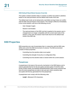 Page 482Security: Secure Sensitive Data Management
SSD Properties
444 Cisco Small Business 200, 300 and 500 Series Managed Switch Administration Guide (Internal Version) 
21
SSD Default Read Mode Session Override 
The system contains sensitive data in a session, as either encrypted or plaintext, 
based on the read permission and the default read mode of the user.
The default read mode can be temporarily overridden as long it does not conflict 
with the SSD read permission of the session. This change is effective...