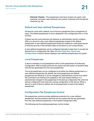 Page 483Security: Secure Sensitive Data Management
SSD Properties
Cisco Small Business 200, 300 and 500 Series Managed Switch Administration Guide (Internal Version)  445
21
 
•Character Classes—The passphrase must have at least one upper case 
character, one lower case character, one numeric character, and one special 
character e.g. #,$. 
Default and User-defined Passphrases 
All devices come with a default, out-of-the box passphrase that is transparent to 
users. The default passphrase is never displayed in...