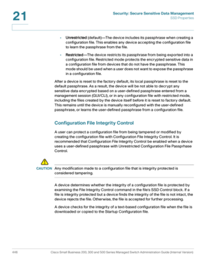 Page 484Security: Secure Sensitive Data Management
SSD Properties
446 Cisco Small Business 200, 300 and 500 Series Managed Switch Administration Guide (Internal Version) 
21
•Unrestricted (default)—The device includes its passphrase when creating a 
configuration file. This enables any device accepting the configuration file 
to learn the passphrase from the file. 
•Restricted—The device restricts its passphrase from being exported into a 
configuration file. Restricted mode protects the encrypted sensitive data...