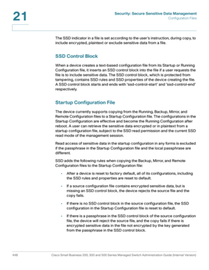 Page 486Security: Secure Sensitive Data Management
Configuration Files
448 Cisco Small Business 200, 300 and 500 Series Managed Switch Administration Guide (Internal Version) 
21
The SSD indicator in a file is set according to the user ’s instruction, during copy, to 
include encrypted, plaintext or exclude sensitive data from a file. 
SSD Control Block
When a device creates a text-based configuration file from its Startup or Running 
Configuration file, it inserts an SSD control block into the file if a user...
