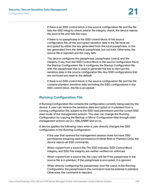 Page 487Security: Secure Sensitive Data Management
Configuration Files
Cisco Small Business 200, 300 and 500 Series Managed Switch Administration Guide (Internal Version)  449
21
 
•If there is an SSD control block in the source configuration file and the file 
fails the SSD integrity check, and/or file integrity check, the device rejects 
the source file and fails the copy. 
•If there is no passphrase in the SSD control block of the source 
configuration file, all the encrypted sensitive data in the file must...