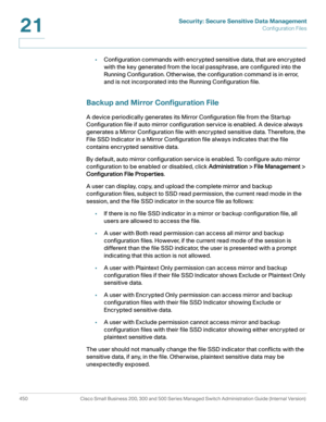 Page 488Security: Secure Sensitive Data Management
Configuration Files
450 Cisco Small Business 200, 300 and 500 Series Managed Switch Administration Guide (Internal Version) 
21
•Configuration commands with encrypted sensitive data, that are encrypted 
with the key generated from the local passphrase, are configured into the 
Running Configuration. Otherwise, the configuration command is in error, 
and is not incorporated into the Running Configuration file. 
Backup and Mirror Configuration File
A device...
