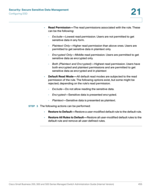 Page 493Security: Secure Sensitive Data Management
Configuring SSD
Cisco Small Business 200, 300 and 500 Series Managed Switch Administration Guide (Internal Version)  455
21
 
•Read Permission—The read permissions associated with the rule. These 
can be the following:
-Exclude—Lowest read permission. Users are not permitted to get 
sensitive data in any form.
-Plaintex t Only—Higher read permission than above ones. Users are 
permitted to get sensitive data in plaintext only.
-Encr ypted Only—Middle read...