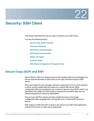 Page 49522
Cisco Small Business 200, 300 and 500 Series Managed Switch Administration Guide (Internal Version)  457
 
Security: SSH Client
This section describes the device when it functions as an SSH client.
It covers the following topics:
•Secure Copy (SCP) and SSH
•Protection Methods
•SSH Server Authentication
•SSH Client Authentication
•Before You Begin
•Common Tasks
•SSH Client Configuration Through the GUI
Secure Copy (SCP) and SSH
Secure Shell or SSH is a network protocol that enables data to be exchanged...