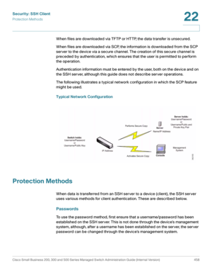 Page 496Security: SSH Client
Protection Methods
Cisco Small Business 200, 300 and 500 Series Managed Switch Administration Guide (Internal Version)  458
22
 
When files are downloaded via TFTP or HTTP, the data transfer is unsecured. 
When files are downloaded via SCP, the information is downloaded from the SCP 
server to the device via a secure channel. The creation of this secure channel is 
preceded by authentication, which ensures that the user is permitted to perform 
the operation. 
Authentication...