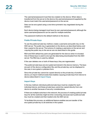 Page 497Security: SSH Client
Protection Methods
459 Cisco Small Business 200, 300 and 500 Series Managed Switch Administration Guide (Internal Version) 
22
The username/password must then be created on the device. When data is 
transferred from the server to the device, the username/password supplied by the 
device must match the username/password on the server.
Data can be encrypted using a one-time symmetric key negotiated during the 
session.
Each device being managed must have its own username/password,...