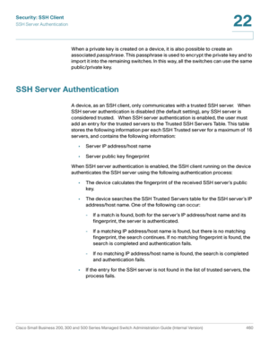 Page 498Security: SSH Client
SSH Server Authentication
Cisco Small Business 200, 300 and 500 Series Managed Switch Administration Guide (Internal Version)  460
22
 
When a private key is created on a device, it is also possible to create an 
associated passphrase. This passphrase is used to encrypt the private key and to 
import it into the remaining switches. In this way, all the switches can use the same 
public/private key.
SSH Server Authentication
A device, as an SSH client, only communicates with a trusted...