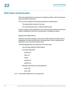 Page 499Security: SSH Client
SSH Client Authentication
461 Cisco Small Business 200, 300 and 500 Series Managed Switch Administration Guide (Internal Version) 
22
SSH Client Authentication
SSH client authentication by password is enabled by default, with the username/
password being “anonymous”.
The user must configure the following information for authentication:
•The authentication method to be used.
•The username/password or public/private key pair.
In order to support auto configuration of an out-of-box...