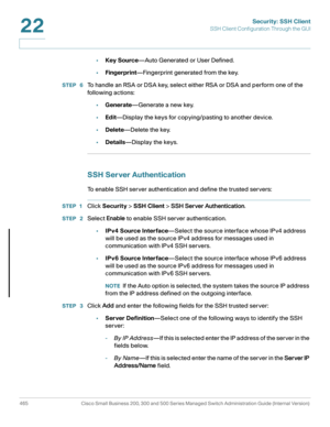 Page 503Security: SSH Client
SSH Client Configuration Through the GUI
465 Cisco Small Business 200, 300 and 500 Series Managed Switch Administration Guide (Internal Version) 
22
•Key Source—Auto Generated or User Defined.
•Fingerprint—Fingerprint generated from the key.
STEP  6To handle an RSA or DSA key, select either RSA or DSA and perform one of the 
following actions:
•Generate—Generate a new key.
•Edit—Display the keys for copying/pasting to another device.
•Delete—Delete the key.
•Details—Display the...