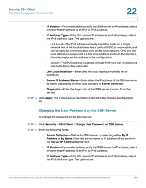 Page 504Security: SSH Client
SSH Client Configuration Through the GUI
Cisco Small Business 200, 300 and 500 Series Managed Switch Administration Guide (Internal Version)  466
22
 
•IP Version—If you selected to specify the SSH server by IP address, select 
whether that IP address is an IPv4 or IPv6 address.
•IP Address Type—If the SSH server IP address is an IPv6 address, select 
the IPv6 address type. The options are:
-Link Local—The IPv6 address uniquely identifies hosts on a single 
network link. A link local...