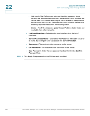 Page 505Security: SSH Client
SSH Client Configuration Through the GUI
467 Cisco Small Business 200, 300 and 500 Series Managed Switch Administration Guide (Internal Version) 
22
-Link Local—The IPv6 address uniquely identifies hosts on a single 
network link. A link local address has a prefix of FE80, is not routable, and 
can be used for communication only on the local network. Only one link 
local address is supported. If a link local address exists on the interface, 
this entry replaces the address in the...
