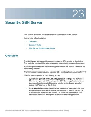 Page 50623
Cisco Small Business 200, 300 and 500 Series Managed Switch Administration Guide (Internal Version)  468
 
Security: SSH Server
This section describes how to establish an SSH session on the device.
It covers the following topics:
•Overview
•Common Tasks
•SSH Server Configuration Pages
Overview
The SSH Server feature enables users to create an SSH session to the device. 
This is similar to establishing a telnet session, except that the session is secured.
Public and private keys are automatically...