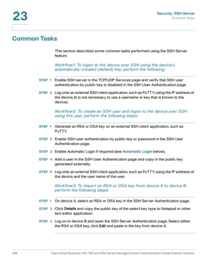 Page 507Security: SSH Server
Common Tasks
469 Cisco Small Business 200, 300 and 500 Series Managed Switch Administration Guide (Internal Version) 
23
Common Tasks
This section describes some common tasks performed using the SSH Server 
feature. 
Workflow1: To logon to the device over S SH using the device’s 
automatically-created (default) key, perform the following:
STEP 1Enable SSH server in the TCP/UDP Services page and verify that SSH user 
authentication by public key is disabled in the SSH User...