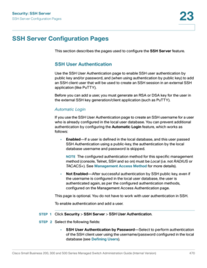 Page 508Security: SSH Server
SSH Server Configuration Pages
Cisco Small Business 200, 300 and 500 Series Managed Switch Administration Guide (Internal Version)  470
23
 
SSH Server Configuration Pages
This section describes the pages used to configure the SSH Server feature.
SSH User Authentication
Use the SSH User Authentication page to enable SSH user authentication by 
public key and/or password, and (when using authentication by public key) to add 
an SSH client user that will be used to create an SSH...