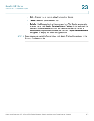 Page 510Security: SSH Server
SSH Server Configuration Pages
Cisco Small Business 200, 300 and 500 Series Managed Switch Administration Guide (Internal Version)  472
23
 
•Edit—Enables you to copy in a key from another device. 
•Delete—Enables you to delete a key.
•Details—Enables you to view the generated key. The Details window also 
enables you to click Display Sensitive Data as Plaintext. If this is clicked, the 
keys are displayed as plaintext and not in encrypted form. If the key is 
already being displayed...