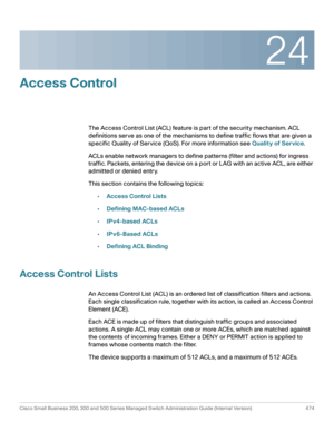 Page 51224
Cisco Small Business 200, 300 and 500 Series Managed Switch Administration Guide (Internal Version)  474
 
Access Control
The Access Control List (ACL) feature is part of the security mechanism. ACL 
definitions serve as one of the mechanisms to define traffic flows that are given a 
specific Quality of Service (QoS). For more information see Quality of Service.
ACLs enable network managers to define patterns (filter and actions) for ingress 
traffic. Packets, entering the device on a port or LAG with...