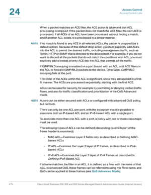 Page 513Access Control
Access Control Lists
475 Cisco Small Business 200, 300 and 500 Series Managed Switch Administration Guide (Internal Version) 
24
When a packet matches an ACE filter, the ACE action is taken and that ACL 
processing is stopped. If the packet does not match the ACE filter, the next ACE is 
processed. If all ACEs of an ACL have been processed without finding a match, 
and if another ACL exists, it is processed in a similar manner. 
NOTEIf no match is found to any ACE in all relevant ACLs, the...