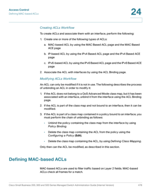 Page 514Access Control
Defining MAC-based ACLs
Cisco Small Business 200, 300 and 500 Series Managed Switch Administration Guide (Internal Version)  476
24
 
Creating ACLs Workflow
To create ACLs and associate them with an interface, perform the following:
1. Create one or more of the following types of ACLs:
a. MAC-based ACL by using the MAC Based ACL page and the MAC Based 
ACE page
b. IP-based ACL by using the IPv4 Based ACL page and the IPv4 Based ACE 
page
c. IPv6-based ACL by using the IPv6 Based ACL page...