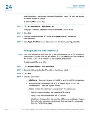 Page 515Access Control
Defining MAC-based ACLs
477 Cisco Small Business 200, 300 and 500 Series Managed Switch Administration Guide (Internal Version) 
24
MAC-based ACLs are defined in the MAC Based ACL page. The rules are defined 
in the MAC Based ACE page.
To define a MAC-based ACL:
STEP 1Click Access Control > MAC-Based ACL.
This page contains a list of all currently-defined MAC-based ACLs.
STEP  2Click Add.
STEP  3Enter the name of the new ACL in the ACL Name field. ACL names are 
case-sensitive.
STEP...