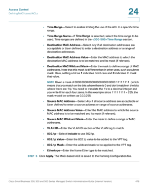 Page 516Access Control
Defining MAC-based ACLs
Cisco Small Business 200, 300 and 500 Series Managed Switch Administration Guide (Internal Version)  478
24
 
•Time Range—Select to enable limiting the use of the ACL to a specific time 
range.
•Time Range Name—If Time Range is selected, select the time range to be 
used. Time ranges are defined in the Time Range section.
•Destination MAC Address—Select Any if all destination addresses are 
acceptable or User defined to enter a destination address or a range of...