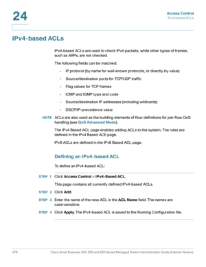 Page 517Access Control
IPv4-based ACLs
479 Cisco Small Business 200, 300 and 500 Series Managed Switch Administration Guide (Internal Version) 
24
IPv4-based ACLs
IPv4-based ACLs are used to check IPv4 packets, while other types of frames, 
such as ARPs, are not checked.
The following fields can be matched:
•IP protocol (by name for well-known protocols, or directly by value) 
•Source/destination ports for TCP/UDP traffic 
•Flag values for TCP frames 
•ICMP and IGMP type and code 
•Source/destination IP...