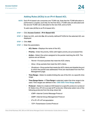 Page 518Access Control
IPv4-based ACLs
Cisco Small Business 200, 300 and 500 Series Managed Switch Administration Guide (Internal Version)  480
24
 
Adding Rules (ACEs) to an IPv4-Based ACL
NOTEEach IPv4-based rule consumes one TCAM rule. Note that the TCAM allocation is 
performed in couples, such that, for the first ACE, 2 TCAM rules are allocated and 
the second TCAM rule is allocated to the next ACE, and so forth.
To add rules (ACEs) to an IPv4-based ACL:
STEP 1Click Access Control > IPv4-Based ACE.
STEP...