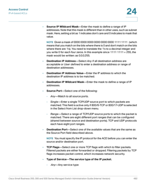 Page 520Access Control
IPv4-based ACLs
Cisco Small Business 200, 300 and 500 Series Managed Switch Administration Guide (Internal Version)  482
24
 
•Source IP Wildcard Mask—Enter the mask to define a range of IP 
addresses. Note that this mask is different than in other uses, such as subnet 
mask. Here, setting a bit as 1 indicates dont care and 0 indicates to mask that 
value.
NOTEGiven a mask of 0000 0000 0000 0000 0000 0000 1111 1111   (which 
means that you match on the bits where there is 0 and dont match...