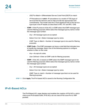 Page 521Access Control
IPv6-Based ACLs
483 Cisco Small Business 200, 300 and 500 Series Managed Switch Administration Guide (Internal Version) 
24
-DSCP to Match—Differentiated Ser ves Code Point (DSCP) to match
-
IP Precedence to match—IP precedence is a model of TOS (type of 
service) that the network uses to help provide the appropriate QoS 
commitments. This model uses the 3 most significant bits of the service 
type byte in the IP header, as described in RFC 791 and RFC 1349.
•ICMP—If the IP protocol of the...