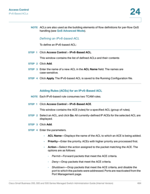 Page 522Access Control
IPv6-Based ACLs
Cisco Small Business 200, 300 and 500 Series Managed Switch Administration Guide (Internal Version)  484
24
 
NOTEACLs are also used as the building elements of flow definitions for per-flow QoS 
handling (see QoS Advanced Mode).
Defining an IPv6-based ACL
To define an IPv6-based ACL:
STEP 1Click Access Control > IPv6-Based ACL.
This window contains the list of defined ACLs and their contents
STEP  2Click Add.
STEP  3Enter the name of a new ACL in the ACL Name field. The...