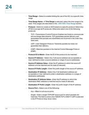 Page 523Access Control
IPv6-Based ACLs
485 Cisco Small Business 200, 300 and 500 Series Managed Switch Administration Guide (Internal Version) 
24
•Time Range—Select to enable limiting the use of the ACL to a specific time 
range.
•Time Range Name—If Time Range is selected, select the time range to be 
used. Time ranges are described in the Time Range section.
•Protocol—Select to create an ACE based on a specific protocol. Select Any 
(IPv6) to accept all IP protocols. Otherwise select one of the following...