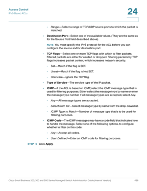 Page 524Access Control
IPv6-Based ACLs
Cisco Small Business 200, 300 and 500 Series Managed Switch Administration Guide (Internal Version)  486
24
 
-Range—Select a range of TCP/UDP source ports to which the packet is 
matched.
•Destination Port—Select one of the available values. (They are the same as 
for the Source Port field described above).
NOTEYou must specify the IPv6 protocol for the ACL before you can 
configure the source and/or destination port. 
•TCP Flags—Select one or more TCP flags with which to...