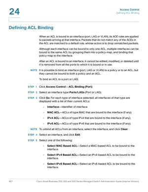 Page 525Access Control
Defining ACL Binding
487 Cisco Small Business 200, 300 and 500 Series Managed Switch Administration Guide (Internal Version) 
24
Defining ACL Binding
When an ACL is bound to an interface (port, LAG or VLAN), its ACE rules are applied 
to packets arriving at that interface. 
Packets that do not match any of the ACEs in 
the ACL are matched to a default rule, whose action is to drop unmatched packets. 
Although each interface can be bound to only one ACL, multiple interfaces can be 
bound to...