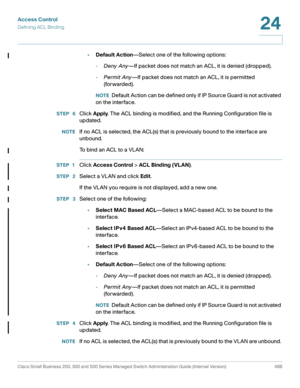 Page 526Access Control
Defining ACL Binding
Cisco Small Business 200, 300 and 500 Series Managed Switch Administration Guide (Internal Version)  488
24
 
•Default Action—Select one of the following options:
-Deny Any—If packet does not match an ACL, it is denied (dropped).
-Permit Any—If packet does not match an ACL, it is permitted 
(forwarded).
NOTEDefault Action can be defined only if IP Source Guard is not activated 
on the interface.
STEP  6Click Apply. The ACL binding is modified, and the Running...