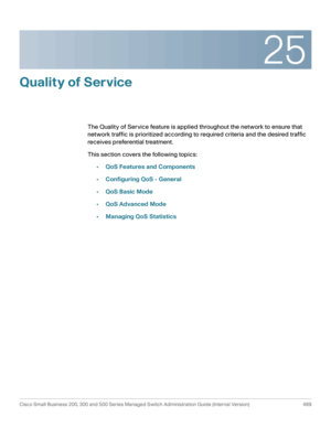 Page 52725
Cisco Small Business 200, 300 and 500 Series Managed Switch Administration Guide (Internal Version)  489
 
Quality of Service 
The Quality of Service feature is applied throughout the network to ensure that 
network traffic is prioritized according to required criteria and the desired traffic 
receives preferential treatment.
This section covers the following topics:
•QoS Features and Components
•Configuring QoS - General
•QoS Basic Mode
•QoS Advanced Mode
•Managing QoS Statistics 