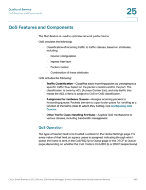 Page 528Quality of Service
QoS Features and Components
Cisco Small Business 200, 300 and 500 Series Managed Switch Administration Guide (Internal Version)  490
25
 
QoS Features and Components
The QoS feature is used to optimize network performance.
QoS provides the following:
•Classification of incoming traffic to traffic classes, based on attributes, 
including:
-Device Configuration
-Ingress interface
-Packet content
-Combination of these attributes
QoS includes the following:
•Traffic...