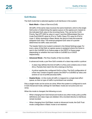Page 529Quality of Service
QoS Features and Components
491 Cisco Small Business 200, 300 and 500 Series Managed Switch Administration Guide (Internal Version) 
25
QoS Modes
The QoS mode that is selected applies to all interfaces in the system.
•Basic Mode—Class of Service (CoS).
All traffic of the same class receives the same treatment, which is the single 
QoS action of determining the egress queue on the egress port, based on 
the indicated QoS value in the incoming frame. This can be the VLAN 
Priority Tag...