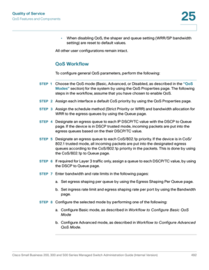 Page 530Quality of Service
QoS Features and Components
Cisco Small Business 200, 300 and 500 Series Managed Switch Administration Guide (Internal Version)  492
25
 
•When disabling QoS, the shaper and queue setting (WRR/SP bandwidth 
setting) are reset to default values.
All other user configurations remain intact.
QoS Workflow
To configure general QoS parameters, perform the following:
STEP 1Choose the QoS mode (Basic, Advanced, or Disabled, as described in the “QoS 
Modes” section) for the system by using the...