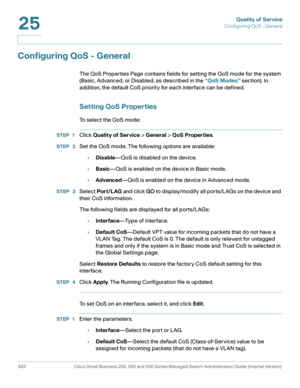 Page 531Quality of Service
Configuring QoS - General
493 Cisco Small Business 200, 300 and 500 Series Managed Switch Administration Guide (Internal Version) 
25
Configuring QoS - General
The QoS Properties Page contains fields for setting the QoS mode for the system 
(Basic, Advanced, or Disabled, as described in the “QoS Modes” section). In 
addition, the default CoS priority for each interface can be defined.
Setting QoS Properties
To select the QoS mode:
STEP 1Click Quality of Service > General > QoS...