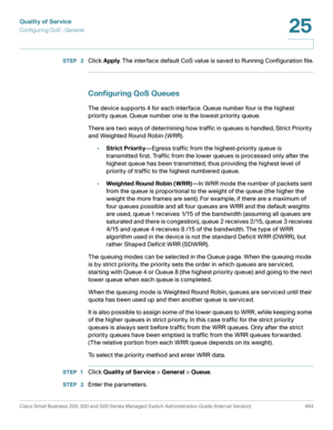 Page 532Quality of Service
Configuring QoS - General
Cisco Small Business 200, 300 and 500 Series Managed Switch Administration Guide (Internal Version)  494
25
 
STEP  2Click Apply. The interface default CoS value is saved to Running Configuration file.
Configuring QoS Queues 
The device supports 4 for each interface. Queue number four is the highest 
priority queue. Queue number one is the lowest priority queue.
There are two ways of determining how traffic in queues is handled, Strict Priority 
and Weighted...