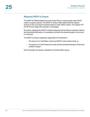 Page 535Quality of Service
Configuring QoS - General
497 Cisco Small Business 200, 300 and 500 Series Managed Switch Administration Guide (Internal Version) 
25
Mapping DSCP to Queue
The DSCP (IP Differentiated Services Code Point) to Queue page maps DSCP 
values to egress queues. The DSCP to Queue Table determines the egress 
queues of the incoming IP packets based on their DSCP values. The original VPT 
(VLAN Priority Tag) of the packet is unchanged.
By simply changing the DSCP to Queue mapping and the Queue...
